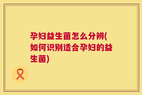 孕妇益生菌怎么分辨(如何识别适合孕妇的益生菌) 孕妇益生菌怎么分辨(如何识别适合孕妇的益生菌)