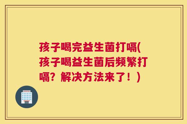 孩子喝完益生菌打嗝(孩子喝益生菌后频繁打嗝？解决方法来了！)
