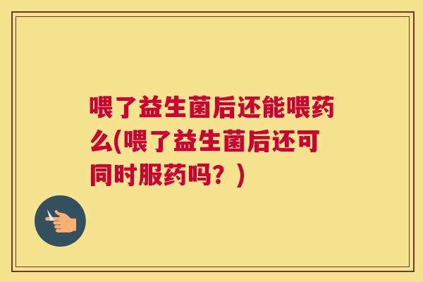 喂了益生菌后还能喂药么(喂了益生菌后还可同时服药吗？)