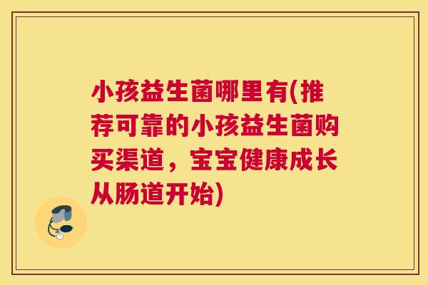 小孩益生菌哪里有(推荐可靠的小孩益生菌购买渠道，宝宝健康成长从肠道开始)