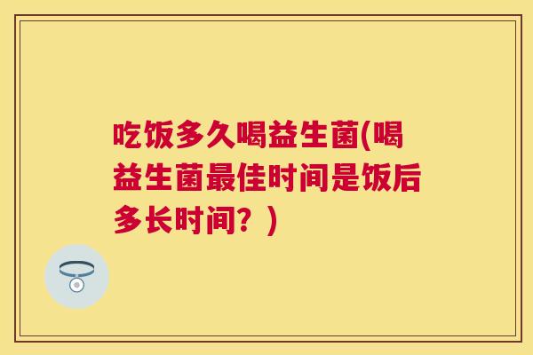 吃饭多久喝益生菌(喝益生菌佳时间是饭后多长时间?) 吃饭多久喝益生菌(喝益生菌佳时间是饭后多长时间?)
