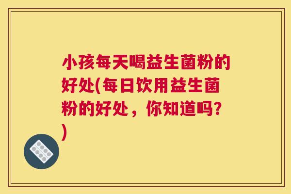 小孩每天喝益生菌粉的好处(每日饮用益生菌粉的好处,你知道吗?) 小孩每天喝益生菌粉的好处(每日饮用益生菌粉的好处,你知道吗?)