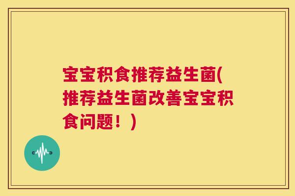宝宝积食推荐益生菌(推荐益生菌改善宝宝积食问题！)
