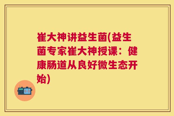 崔大神讲益生菌(益生菌专家崔大神授课:健康肠道从良好微生态开始) 崔大神讲益生菌(益生菌专家崔大神授课:健康肠道从良好微生态开始)
