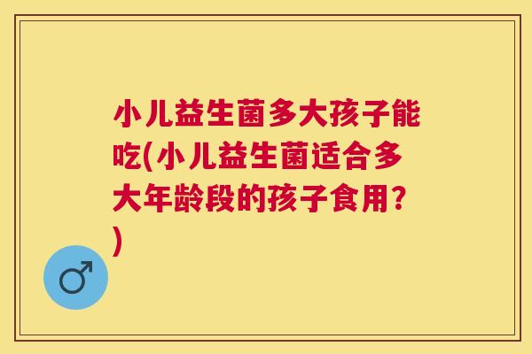 小儿益生菌多大孩子能吃(小儿益生菌适合多大年龄段的孩子食用？)