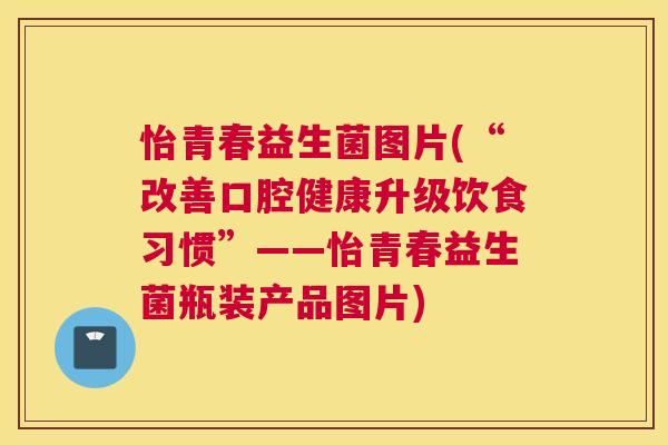 怡青春益生菌图片(“改善口腔健康升级饮食习惯”——怡青春益生菌瓶装产品图片) 怡青春益生菌图片(“改善口腔健康升级饮食习惯”——怡青春益生菌瓶装产品图片)