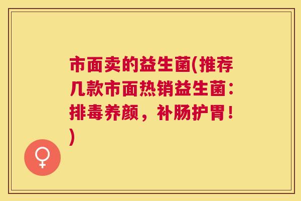 市面卖的益生菌(推荐几款市面热销益生菌：排毒养颜，补肠护胃！)