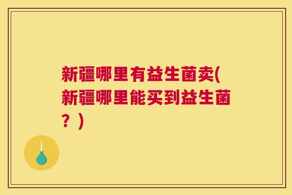 新疆哪里有益生菌卖(新疆哪里能买到益生菌？)