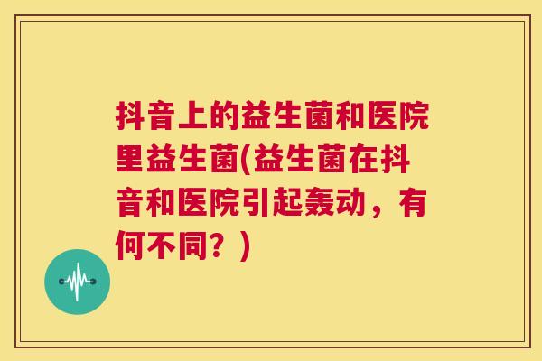 抖音上的益生菌和医院里益生菌(益生菌在抖音和医院引起轰动,有何不同?) 抖音上的益生菌和医院里益生菌(益生菌在抖音和医院引起轰动,有何不同?)
