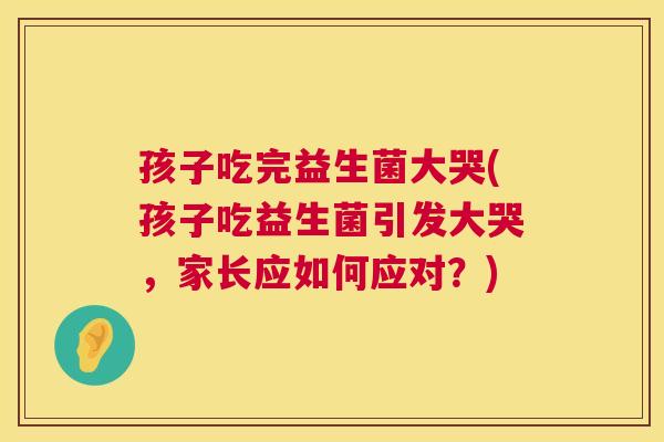孩子吃完益生菌大哭(孩子吃益生菌引发大哭，家长应如何应对？)