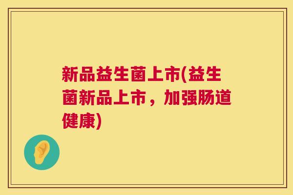 新品益生菌上市(益生菌新品上市,加强肠道健康) 新品益生菌上市(益生菌新品上市,加强肠道健康)