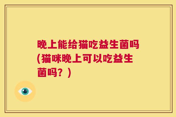 晚上能给猫吃益生菌吗(猫咪晚上可以吃益生菌吗？)