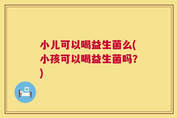 小儿可以喝益生菌么(小孩可以喝益生菌吗？)