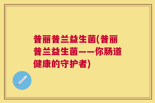 普丽普兰益生菌(普丽普兰益生菌——你肠道健康的守护者) 普丽普兰益生菌(普丽普兰益生菌——你肠道健康的守护者)