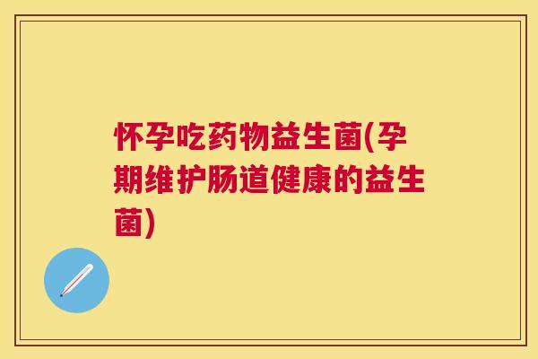 怀孕吃益生菌(孕期维护肠道健康的益生菌)