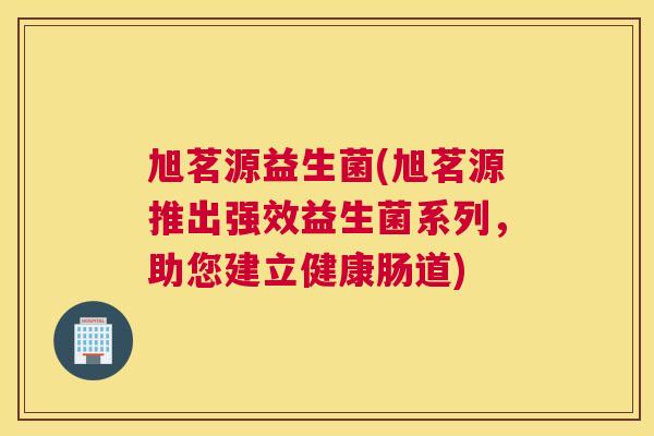 旭茗源益生菌(旭茗源推出强效益生菌系列，助您建立健康肠道)