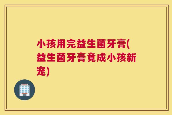 小孩用完益生菌牙膏(益生菌牙膏竟成小孩新宠)