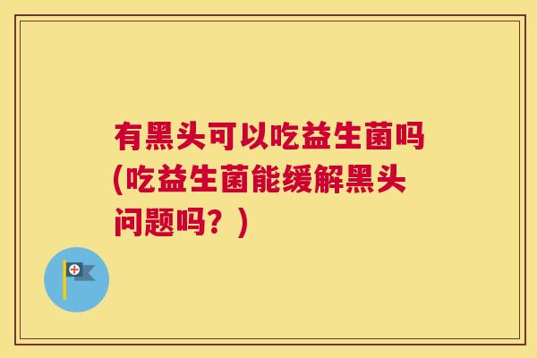 有黑头可以吃益生菌吗(吃益生菌能缓解黑头问题吗？)