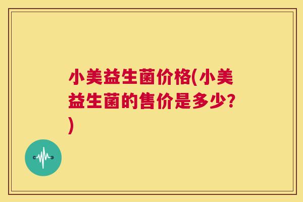 小美益生菌价格(小美益生菌的售价是多少？)