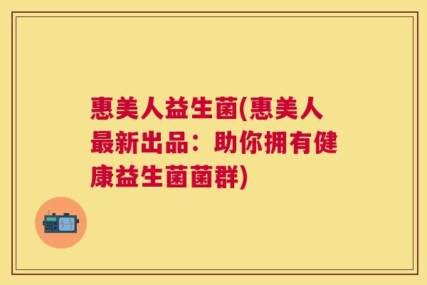 惠美人益生菌(惠美人新出品：助你拥有健康益生菌菌群)