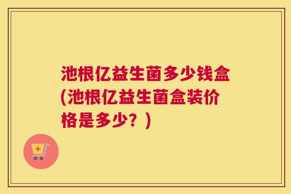 池根亿益生菌多少钱盒(池根亿益生菌盒装价格是多少？)