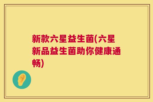 新款六星益生菌(六星新品益生菌助你健康通畅)