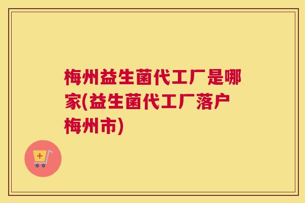 梅州益生菌代工厂是哪家(益生菌代工厂落户梅州市)