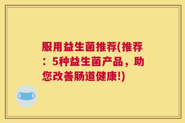 服用益生菌推荐(推荐:5种益生菌产品,助您改善肠道健康!) 服用益生菌推荐(推荐:5种益生菌产品,助您改善肠道健康!)