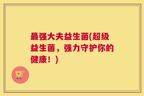 最强大夫益生菌(超级益生菌，强力守护你的健康！)