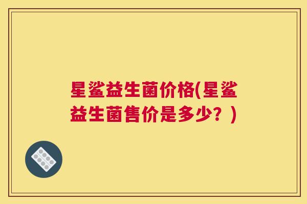 星鲨益生菌价格(星鲨益生菌售价是多少?) 星鲨益生菌价格(星鲨益生菌售价是多少?)