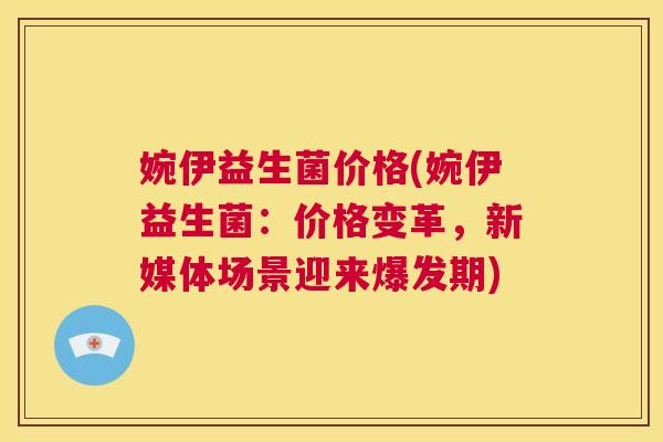 婉伊益生菌价格(婉伊益生菌:价格变革,新媒体场景迎来爆发期) 婉伊益生菌价格(婉伊益生菌:价格变革,新媒体场景迎来爆发期)