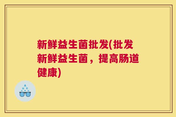 新鲜益生菌批发(批发新鲜益生菌，提高肠道健康)