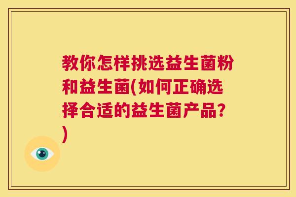 教你怎样挑选益生菌粉和益生菌(如何正确选择合适的益生菌产品?) 教你怎样挑选益生菌粉和益生菌(如何正确选择合适的益生菌产品?)