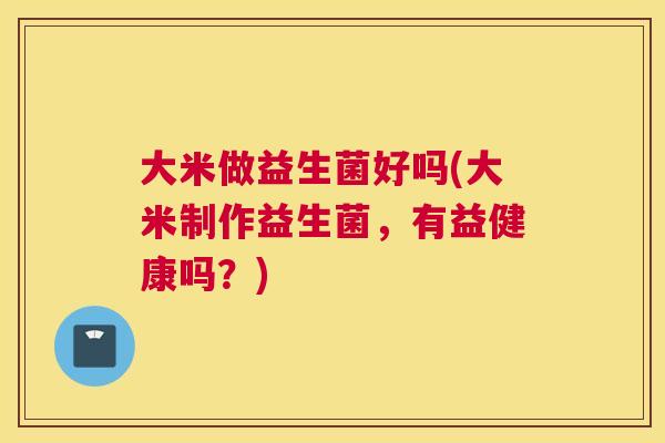 大米做益生菌好吗(大米制作益生菌，有益健康吗？)