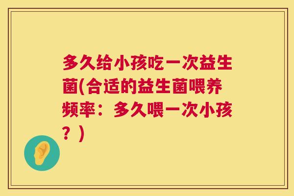 多久给小孩吃一次益生菌(合适的益生菌喂养频率：多久喂一次小孩？)
