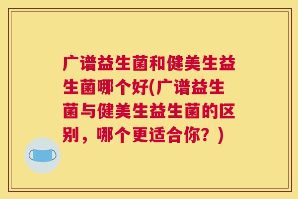 广谱益生菌和健美生益生菌哪个好(广谱益生菌与健美生益生菌的区别，哪个更适合你？)