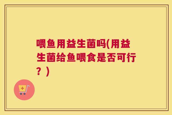 喂鱼用益生菌吗(用益生菌给鱼喂食是否可行？)