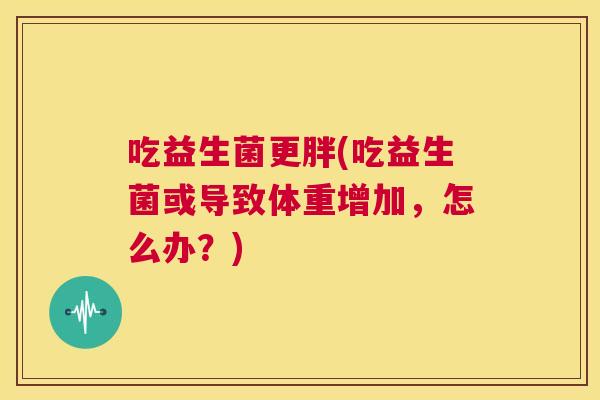 吃益生菌更胖(吃益生菌或导致体重增加，怎么办？)