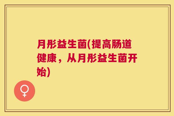 月彤益生菌(提高肠道健康,从月彤益生菌开始) 月彤益生菌(提高肠道健康,从月彤益生菌开始)