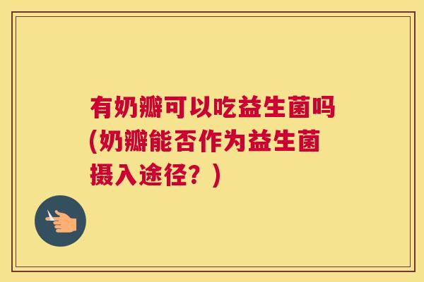 有奶瓣可以吃益生菌吗(奶瓣能否作为益生菌摄入途径？)