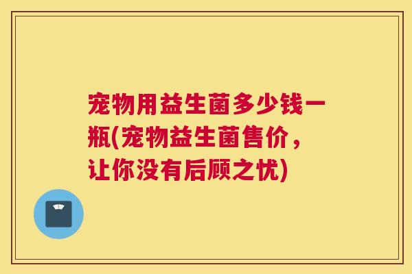 宠物用益生菌多少钱一瓶(宠物益生菌售价,让你没有后顾之忧) 宠物用益生菌多少钱一瓶(宠物益生菌售价,让你没有后顾之忧)