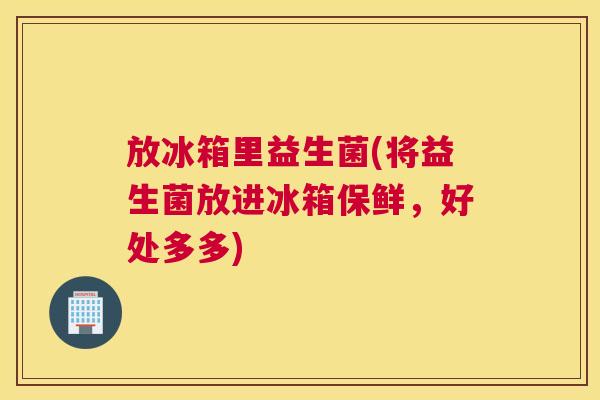 放冰箱里益生菌(将益生菌放进冰箱保鲜，好处多多)