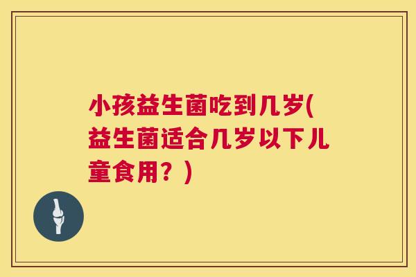 小孩益生菌吃到几岁(益生菌适合几岁以下儿童食用?) 小孩益生菌吃到几岁(益生菌适合几岁以下儿童食用?)