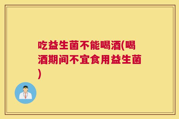 吃益生菌不能喝酒(喝酒期间不宜食用益生菌)