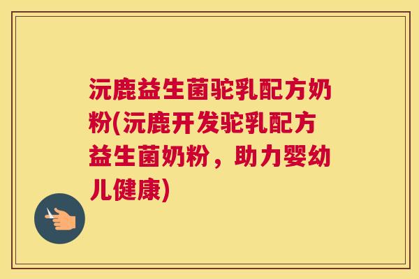 沅鹿益生菌驼乳配方奶粉(沅鹿开发驼乳配方益生菌奶粉，助力婴幼儿健康)