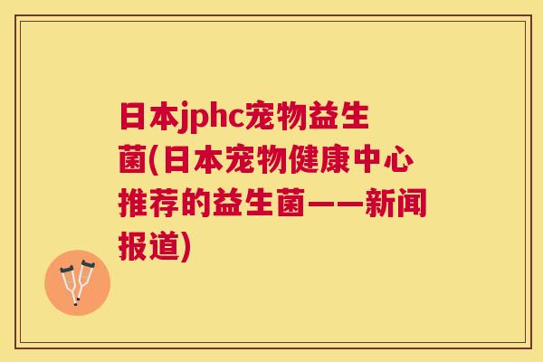 日本jphc宠物益生菌(日本宠物健康中心推荐的益生菌——新闻报道) 日本jphc宠物益生菌(日本宠物健康中心推荐的益生菌——新闻报道)