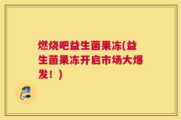 燃烧吧益生菌果冻(益生菌果冻开启市场大爆发！)