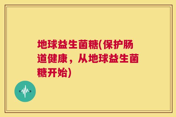 地球益生菌糖(保护肠道健康，从地球益生菌糖开始)