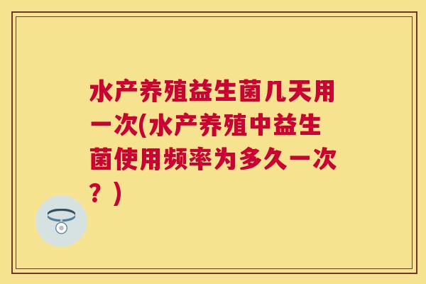 水产养殖益生菌几天用一次(水产养殖中益生菌使用频率为多久一次？)
