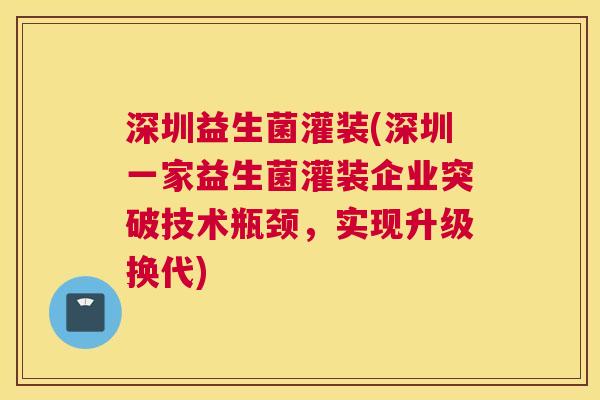 深圳益生菌灌装(深圳一家益生菌灌装企业突破技术瓶颈，实现升级换代)